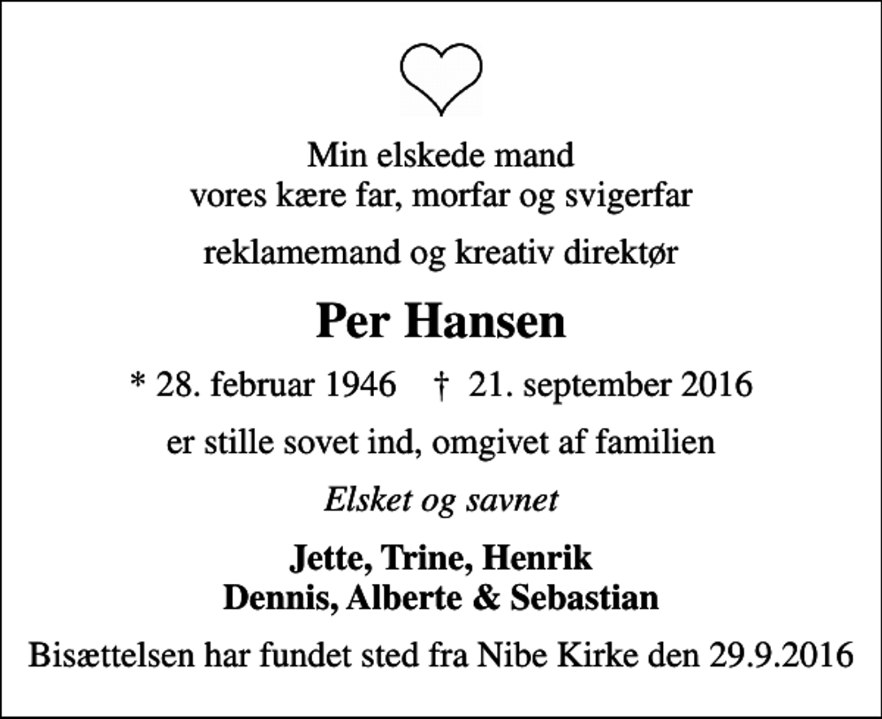 <p>Min elskede mand vores kære far, morfar og svigerfar<br />reklamemand og kreativ direktør<br />Per Hansen<br />* 28. februar 1946 ✝ 21. september 2016<br />er stille sovet ind, omgivet af familien<br />Elsket og savnet<br />Jette, Trine, Henrik Dennis, Alberte &amp; Sebastian<br />Bisættelsen har fundet sted fra Nibe Kirke den 29.9.2016</p>