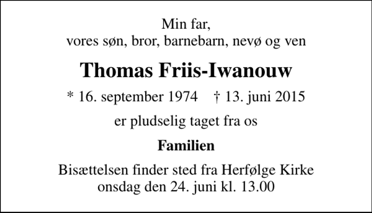 <p>Min far, vores søn, bror, barnebarn, nevø og ven<br />Thomas Friis-Iwanouw<br />* 16. september 1974 ✝ 13. juni 2015<br />er pludselig taget fra os<br />Familien<br />Bisættelsen finder sted fra Herfølge Kirke onsdag den 24. juni kl. 13.00</p>