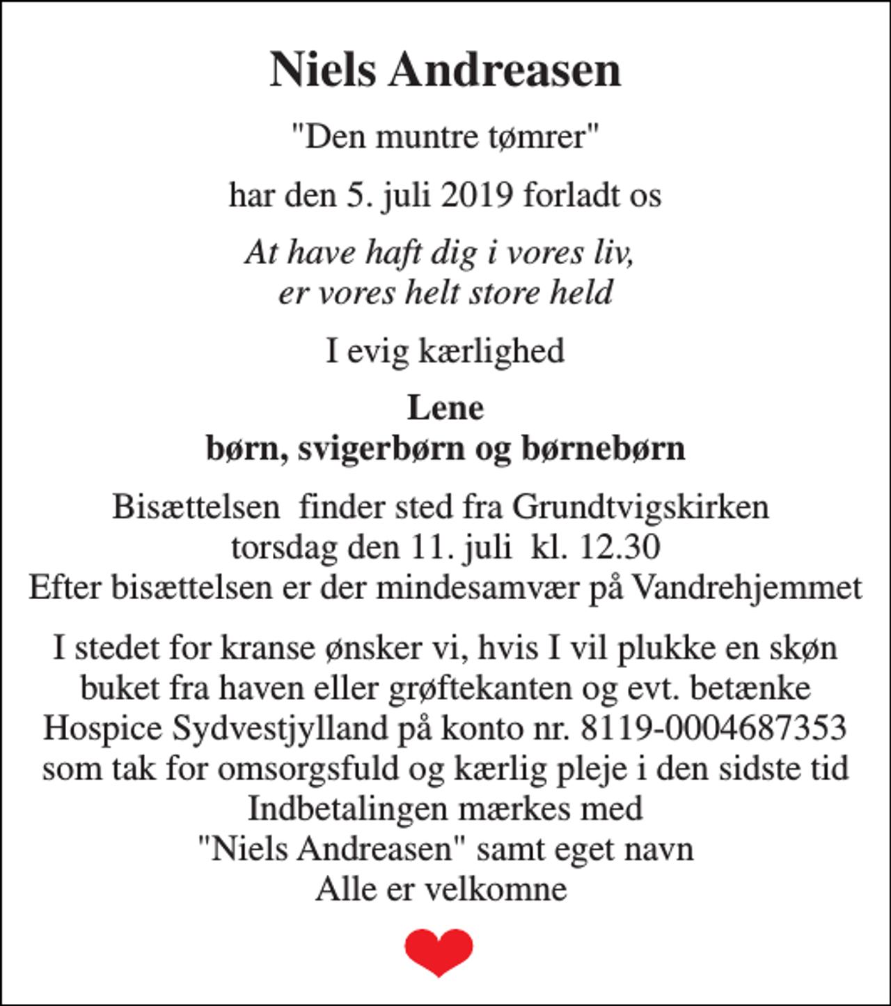 <p>Niels Andreasen<br />"Den muntre tømrer"<br />har den 5. juli 2019 forladt os<br />At have haft dig i vores liv, er vores helt store held<br />I evig kærlighed<br />Lene børn, svigerbørn og børnebørn<br />Bisættelsen finder sted fra Grundtvigskirken torsdag den 11. juli kl. 12.30 Efter bisættelsen er der mindesamvær på Vandrehjemmet<br />I stedet for kranse ønsker vi, hvis I vil plukke en skøn buket fra haven eller grøftekanten og evt. betænke Hospice Sydvestjylland på konto nr. 8119-0004687353 som tak for omsorgsfuld og kærlig pleje i den sidste tid Indbetalingen mærkes med "Niels Andreasen" samt eget navn Alle er velkomne</p>