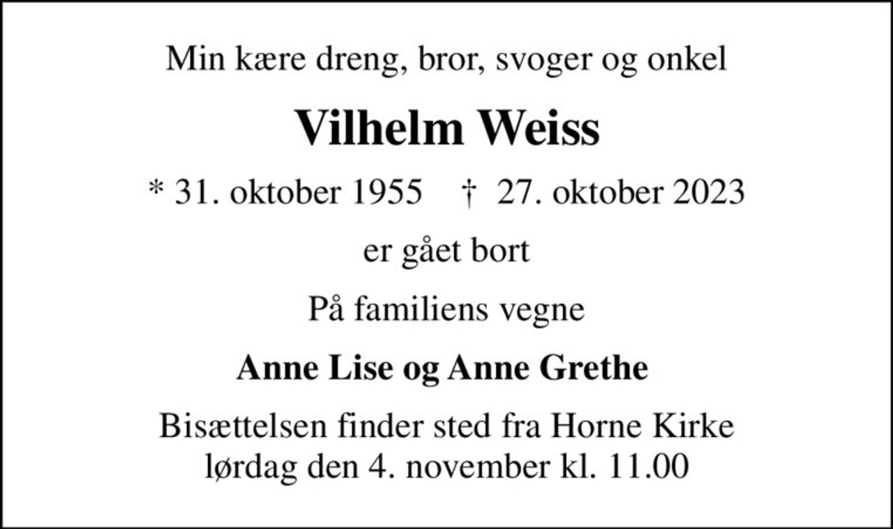 Min kære dreng, bror, svoger og onkel
Vilhelm Weiss
* 31. oktober 1955    ✝ 27. oktober 2023
er gået bort
På familiens vegne
Anne Lise og Anne Grethe 
Bisættelsen finder sted fra Horne Kirke  lørdag den 4. november kl. 11.00