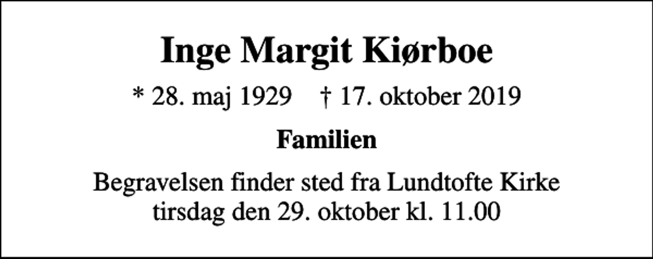 <p>Inge Margit Kiørboe<br />* 28. maj 1929 ✝ 17. oktober 2019<br />Familien<br />Begravelsen finder sted fra Lundtofte Kirke tirsdag den 29. oktober kl. 11.00</p>