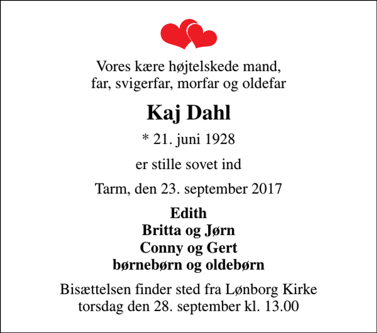 <p>Vores kære højtelskede mand, far, svigerfar, morfar og oldefar<br />Kaj Dahl<br />* 21. juni 1928<br />er stille sovet ind<br />Tarm, den 23. september 2017<br />Edith Britta og Jørn Conny og Gert børnebørn og oldebørn<br />Bisættelsen finder sted fra Lønborg Kirke torsdag den 28. september kl. 13.00</p>