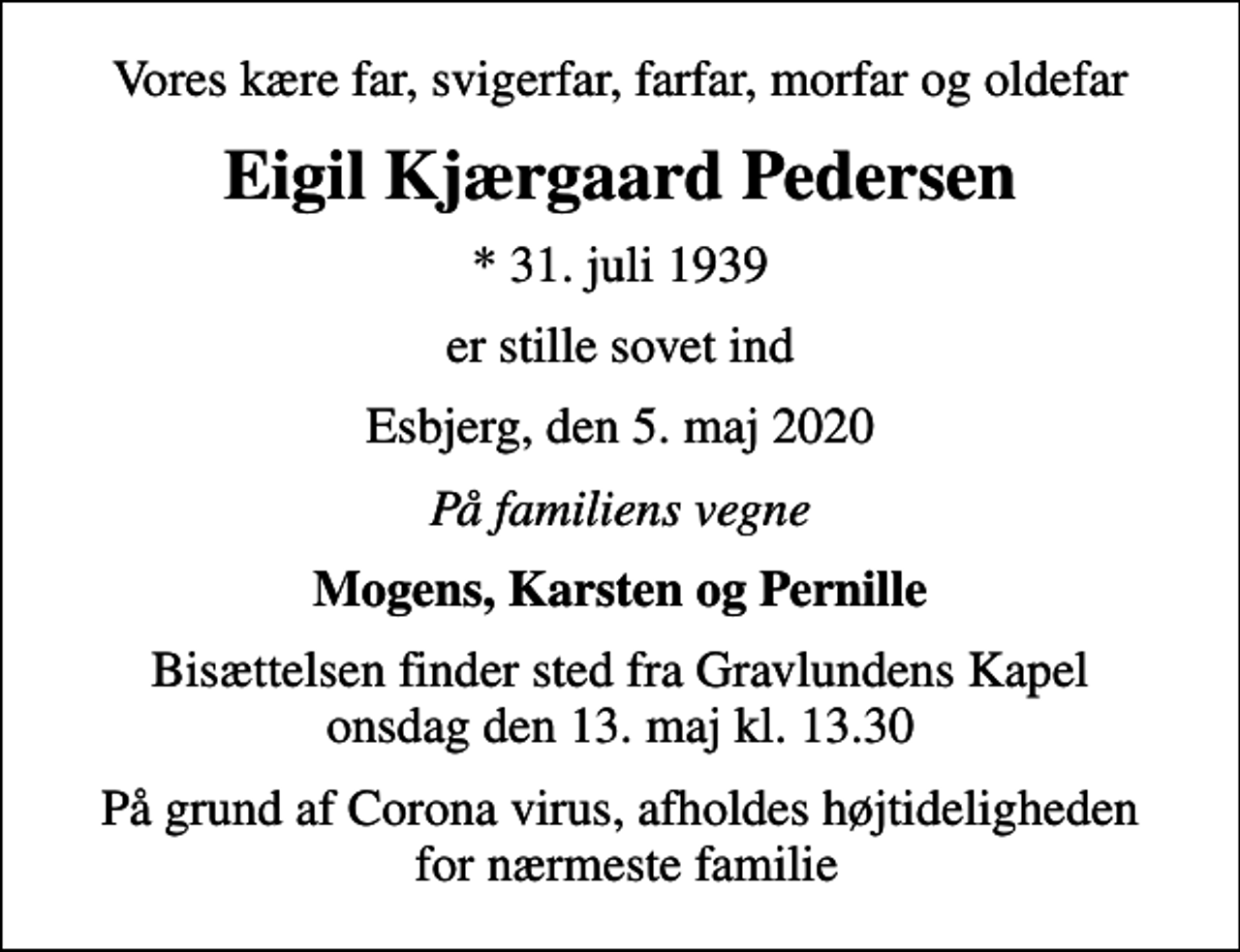 <p>Vores kære far, svigerfar, farfar, morfar og oldefar<br />Eigil Kjærgaard Pedersen<br />* 31. juli 1939<br />er stille sovet ind<br />Esbjerg, den 5. maj 2020<br />På familiens vegne<br />Mogens, Karsten og Pernille<br />Bisættelsen finder sted fra Gravlundens Kapel onsdag den 13. maj kl. 13.30<br />På grund af Corona virus, afholdes højtideligheden for nærmeste familie</p>
