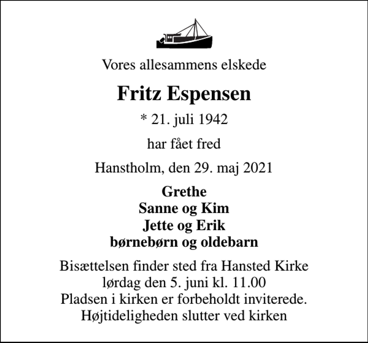 <p>Vores allesammens elskede<br />Fritz Espensen<br />* 21. juli 1942<br />har fået fred<br />Hanstholm, den 29. maj 2021<br />Grethe Sanne og Kim Jette og Erik børnebørn og oldebarn<br />Bisættelsen finder sted fra Hansted Kirke lørdag den 5. juni kl. 11.00 Pladsen i kirken er forbeholdt inviterede. Højtideligheden slutter ved kirken</p>