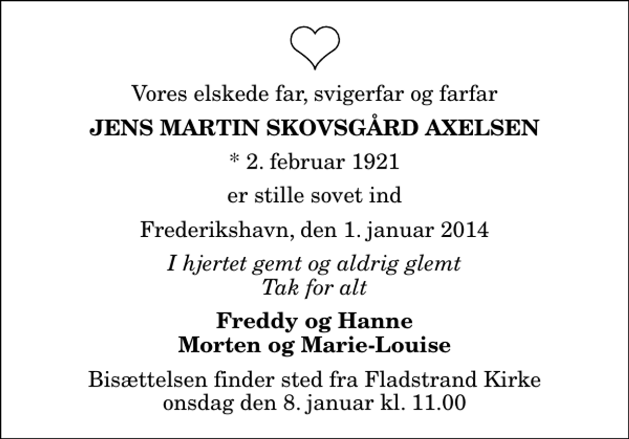 <p>Vores elskede far, svigerfar og farfar<br />Jens Martin Skovsgård Axelsen<br />* 2. februar 1921<br />er stille sovet ind<br />Frederikshavn, den 1. januar 2014<br />I hjertet gemt og aldrig glemt Tak for alt<br />Freddy og Hanne Morten og Marie-Louise<br />Bisættelsen finder sted fra Fladstrand Kirke onsdag den 8. januar kl. 11.00</p>