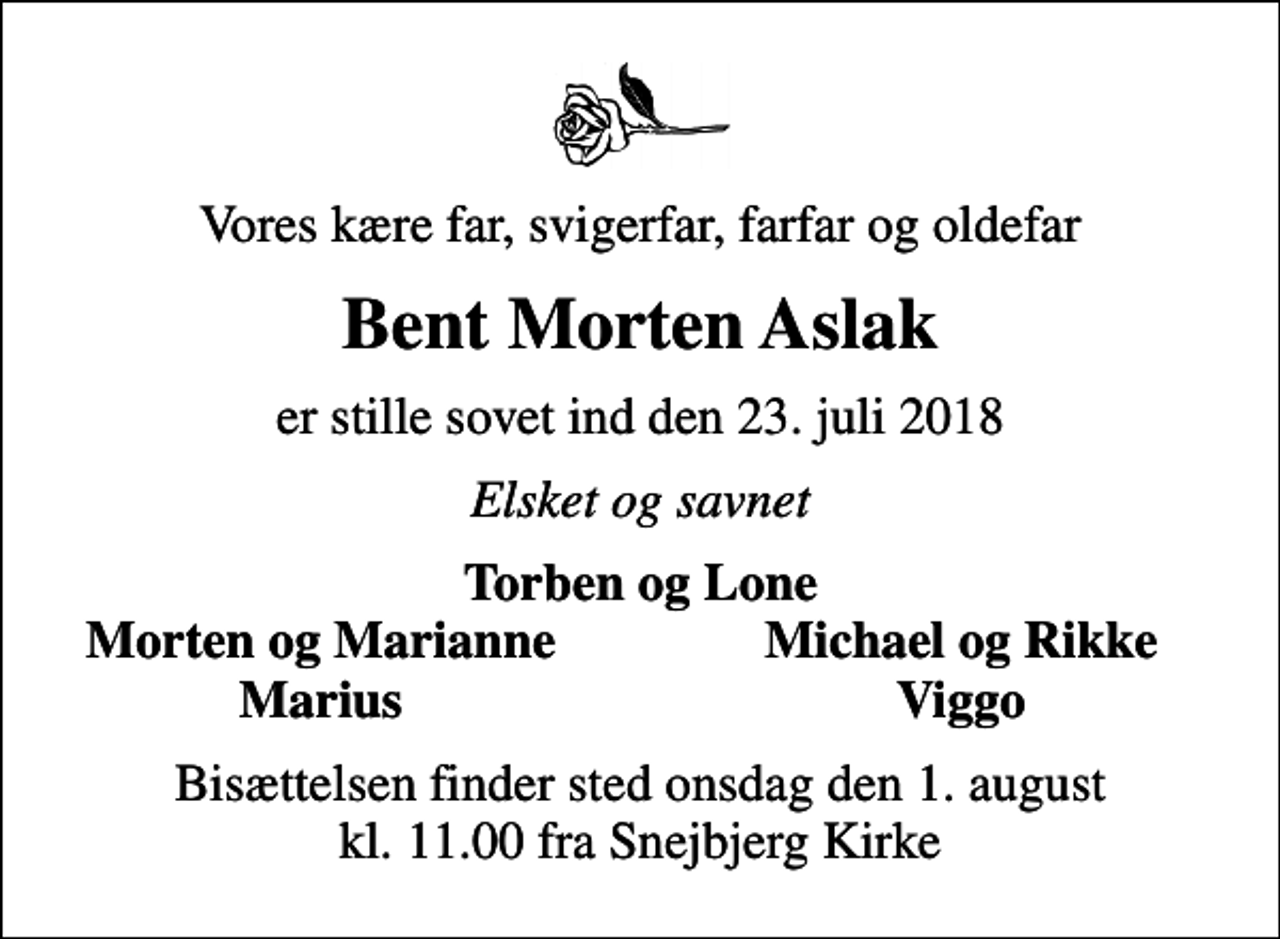 <p>Vores kære far, svigerfar, farfar og oldefar<br />Bent Morten Aslak<br />er stille sovet ind den 23. juli 2018<br />Elsket og savnet<br />Torben og Lone<br />Morten og Marianne<br />Michael og Rikke<br />Marius<br />Viggo<br />Bisættelsen finder sted onsdag den 1. august kl. 11.00 fra Snejbjerg Kirke</p>