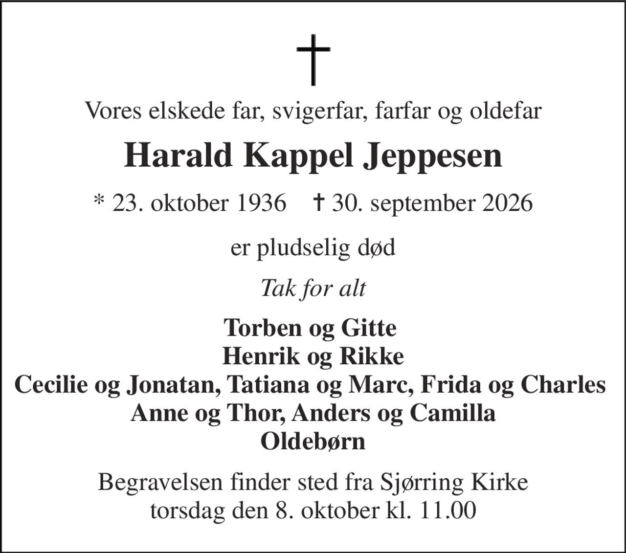 Vores elskede far, svigerfar, farfar og oldefar 
Harald Kappel Jeppesen 
* 23. oktober 1936    ✝ 30. september 2026 
er pludselig død 
Tak for alt 
Torben og Gitte  Henrik og Rikke Cecilie og Jonatan, Tatiana og Marc, Frida og Charles  Anne og Thor, Anders og Camilla Oldebørn 
Begravelsen finder sted fra Sjørring Kirke torsdag den 8. oktober kl. 11.00