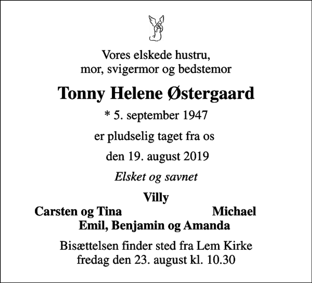 <p>Vores elskede hustru, mor, svigermor og bedstemor<br />Tonny Helene Østergaard<br />* 5. september 1947<br />er pludselig taget fra os<br />den 19. august 2019<br />Elsket og savnet<br />Villy<br />Carsten og Tina<br />Michael<br />Bisættelsen finder sted fra Lem Kirke fredag den 23. august kl. 10.30</p>