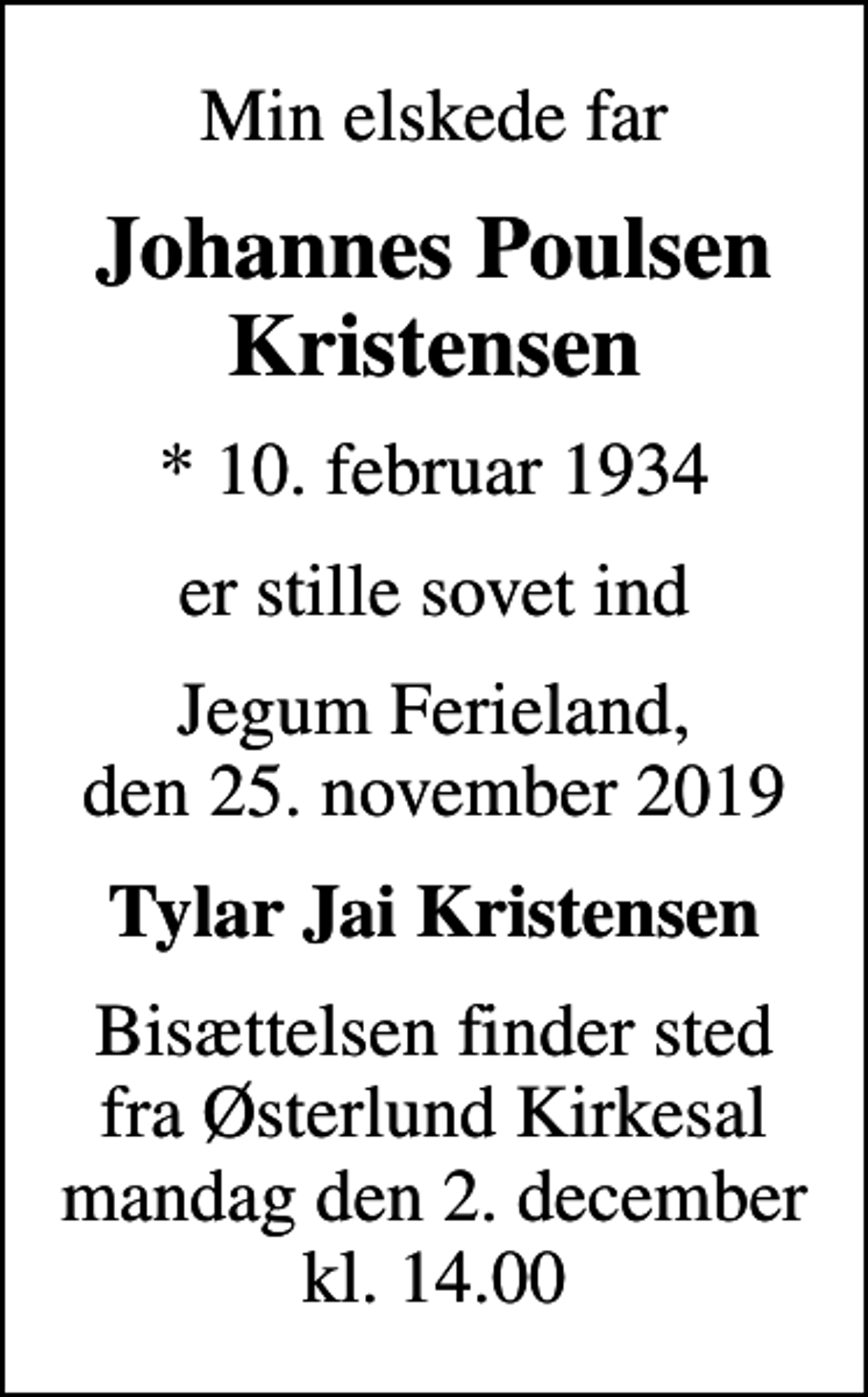 <p>Min elskede far<br />Johannes Poulsen Kristensen<br />* 10. februar 1934<br />er stille sovet ind<br />Jegum Ferieland, den 25. november 2019<br />Tylar Jai Kristensen<br />Bisættelsen finder sted fra Østerlund Kirkesal mandag den 2. december kl. 14.00</p>