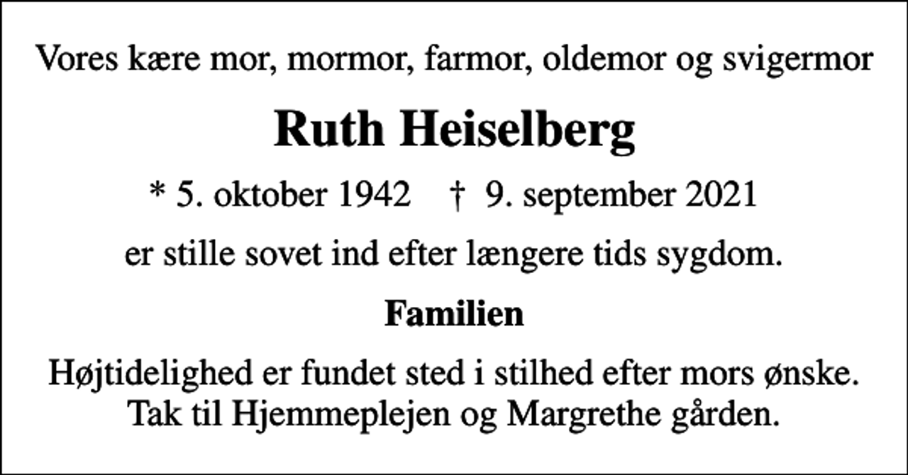 <p>Vores kære mor, mormor, farmor, oldemor og svigermor<br />Ruth Heiselberg<br />* 5. oktober 1942 ✝ 9. september 2021<br />er stille sovet ind efter længere tids sygdom.<br />Familien<br />Højtidelighed er fundet sted i stilhed efter mors ønske. Tak til Hjemmeplejen og Margrethe gården.</p>
