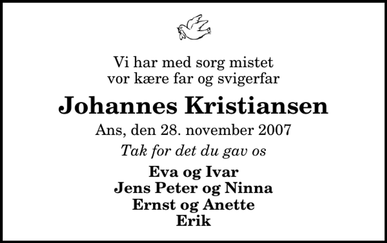 <p>Vi har med sorg mistet vor kære far og svigerfar<br />Johannes Kristiansen<br />Ans, den 28. november 2007<br />Tak for det du gav os<br />Eva og Ivar Jens Peter og Ninna Ernst og Anette Erik</p>