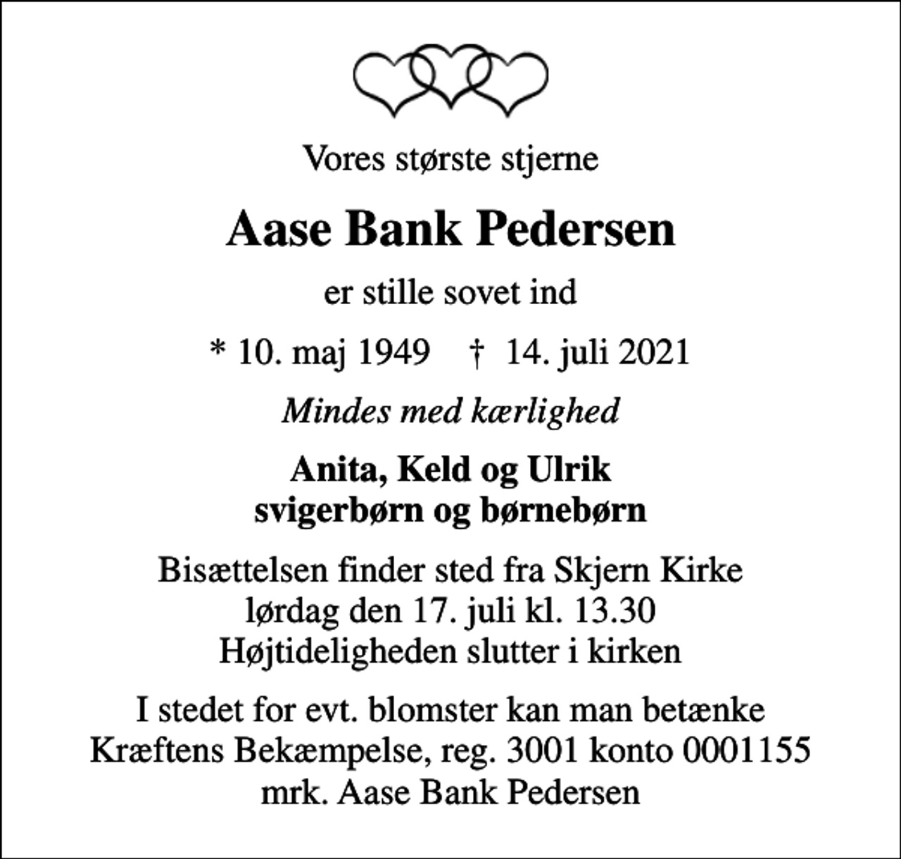<p>Vores største stjerne<br />Aase Bank Pedersen<br />er stille sovet ind<br />* 10. maj 1949 ✝ 14. juli 2021<br />Mindes med kærlighed<br />Anita, Keld og Ulrik svigerbørn og børnebørn<br />Bisættelsen finder sted fra Skjern Kirke lørdag den 17. juli kl. 13.30 Højtideligheden slutter i kirken<br />I stedet for evt. blomster kan man betænke<br />Kræftens Bekæmpelse reg.3001konto0001155mrk. Aase Bank<br />Pedersen</p>