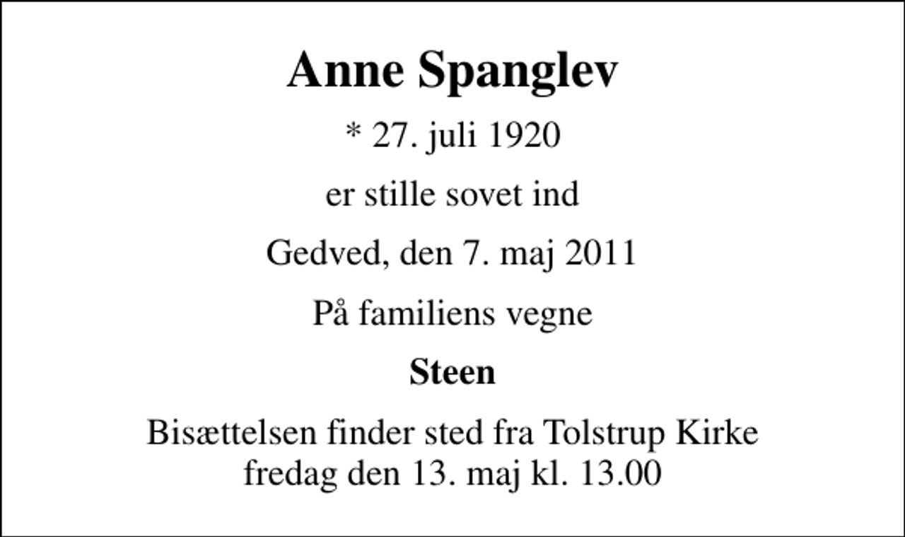 <p>Anne Spanglev<br />* 27. juli 1920<br />er stille sovet ind<br />Gedved, den 7. maj 2011<br />På familiens vegne<br />Steen<br />Bisættelsen finder sted fra Tolstrup Kirke fredag den 13. maj kl. 13.00</p>