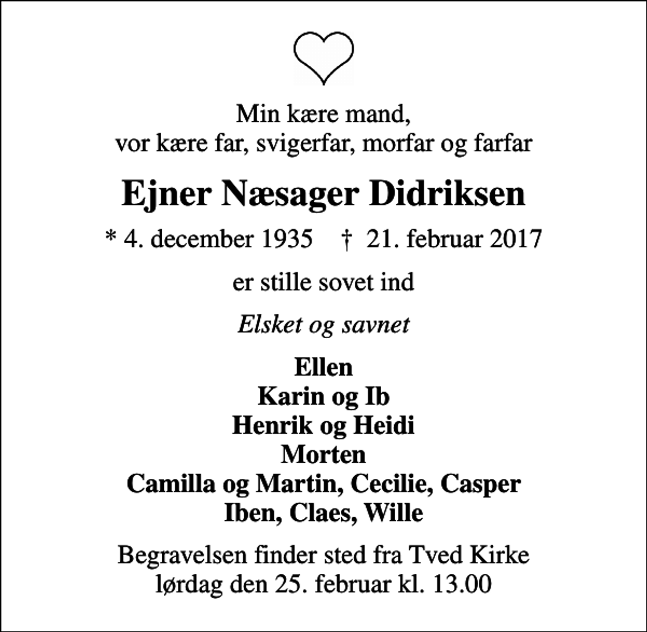 <p>Min kære mand, vor kære far, svigerfar, morfar og farfar<br />Ejner Næsager Didriksen<br />* 4. december 1935 ✝ 21. februar 2017<br />er stille sovet ind<br />Elsket og savnet<br />Ellen Karin og Ib Henrik og Heidi Morten Camilla og Martin, Cecilie, Casper Iben, Claes, Wille<br />Begravelsen finder sted fra Tved Kirke lørdag den 25. februar kl. 13.00</p>