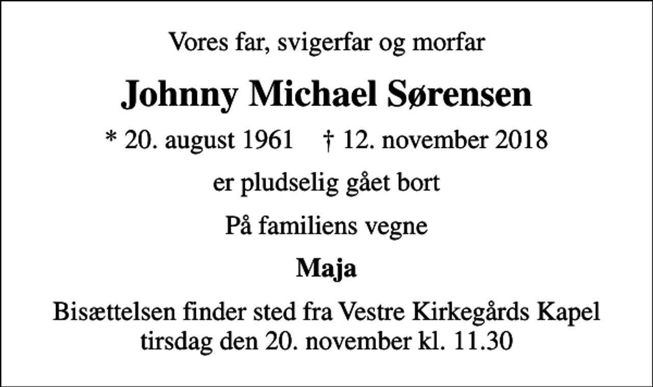 <p>Vores far, svigerfar og morfar<br />Johnny Michael Sørensen<br />* 20. august 1961 ✝ 12. november 2018<br />er pludselig gået bort<br />På familiens vegne<br />Maja<br />Bisættelsen finder sted fra Vestre Kirkegårds Kapel tirsdag den 20. november kl. 11.30</p>