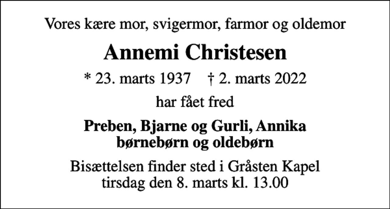 <p>Vores kære mor, svigermor, farmor og oldemor<br />Annemi Christesen<br />* 23. marts 1937 ✝ 2. marts 2022<br />har fået fred<br />Preben, Bjarne og Gurli, Annika børnebørn og oldebørn<br />Bisættelsen finder sted i Gråsten Kapel tirsdag den 8. marts kl. 13.00</p>