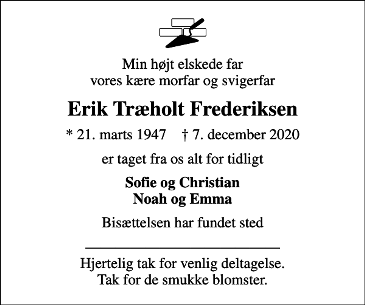 <p>Min højt elskede far vores kære morfar og svigerfar<br />Erik Træholt Frederiksen<br />* 21. marts 1947 ✝ 7. december 2020<br />er taget fra os alt for tidligt<br />Sofie og Christian Noah og Emma<br />Bisættelsen har fundet sted<br />Hjertelig tak for venlig deltagelse. Tak for de smukke blomster.</p>