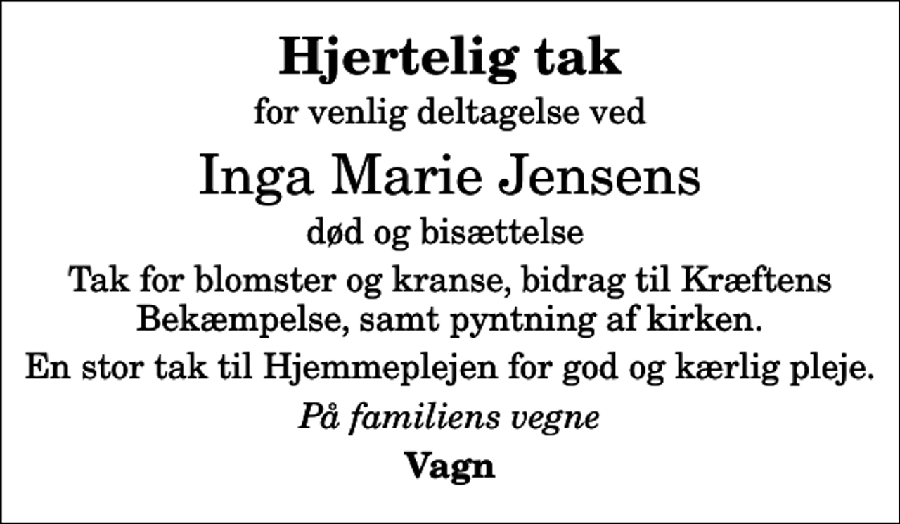<p>Hjertelig tak<br />for venlig deltagelse ved<br />Inga Marie Jensens<br />død og bisættelse<br />Tak for blomster og kranse, bidrag til Kræftens Bekæmpelse, samt pyntning af kirken.<br />En stor tak til Hjemmeplejen for god og kærlig pleje.<br />På familiens vegne<br />Vagn</p>