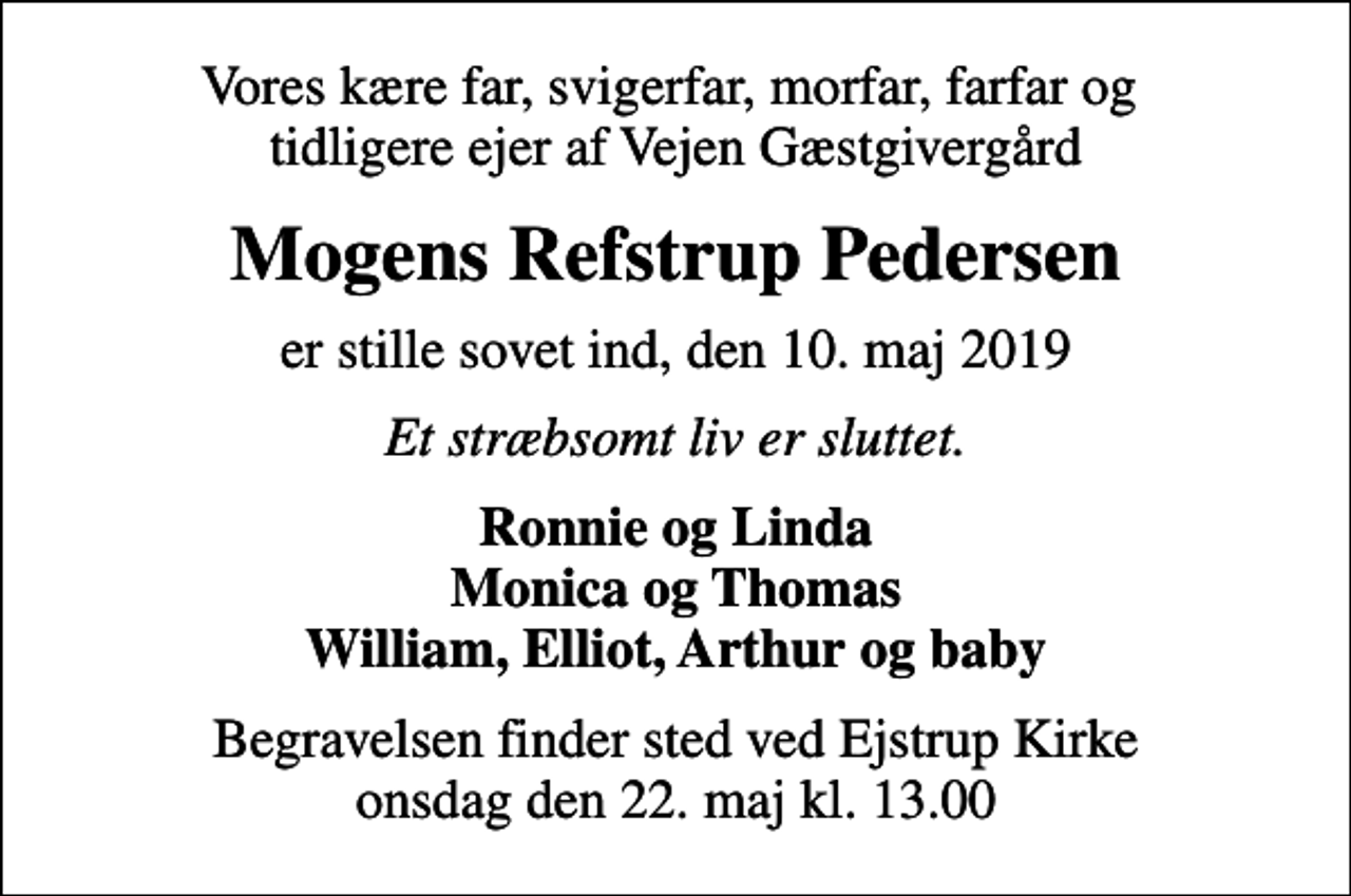 <p>Vores kære far, svigerfar, morfar, farfar og tidligere ejer af Vejen Gæstgivergård<br />Mogens Refstrup Pedersen<br />er stille sovet ind, den 10. maj 2019<br />Et stræbsomt liv er sluttet.<br />Ronnie og Linda Monica og Thomas William, Elliot, Arthur og baby<br />Begravelsen finder sted ved Ejstrup Kirke onsdag den 22. maj kl. 13.00</p>