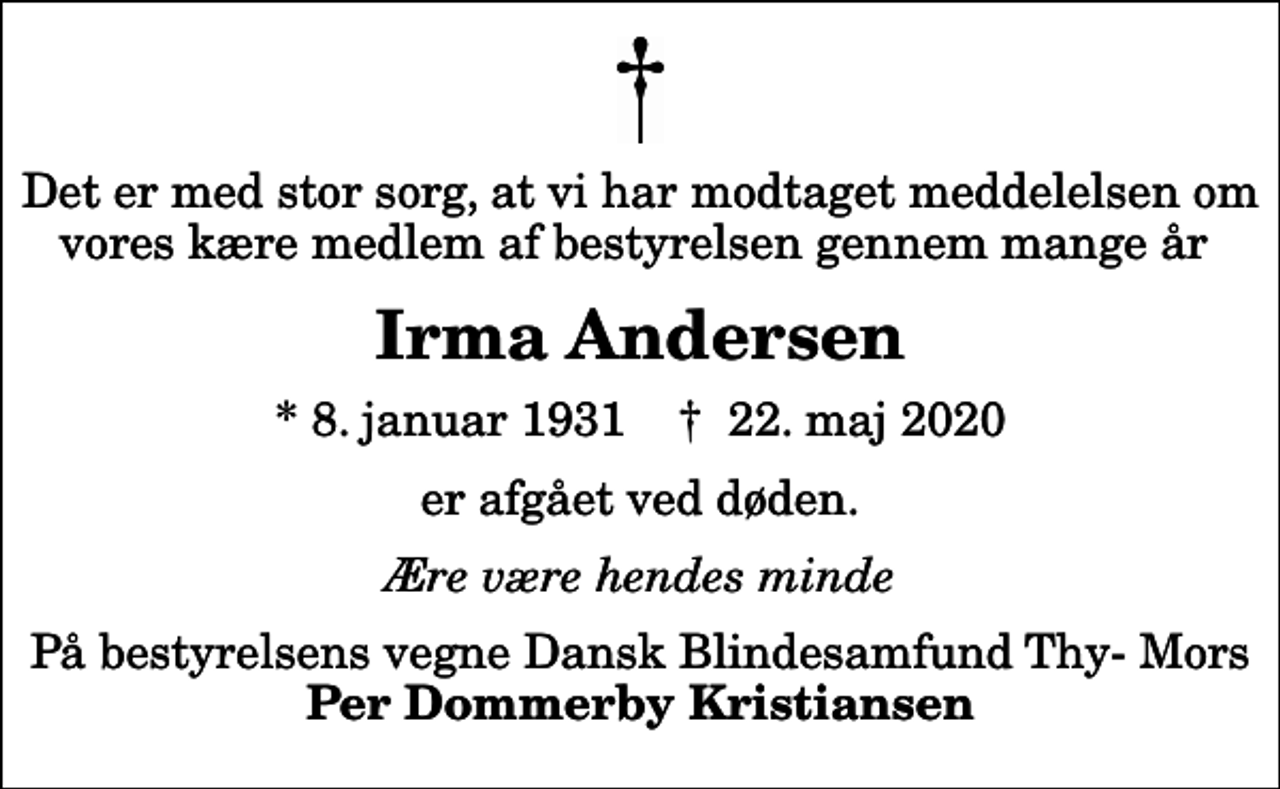 <p>Det er med stor sorg, at vi har modtaget meddelelsen om vores kære medlem af bestyrelsen gennem mange år<br />Irma Andersen<br />* 8. januar 1931 ✝ 22. maj 2020<br />er afgået ved døden.<br />Ære være hendes minde<br />På bestyrelsens vegne Dansk Blindesamfund Thy- Mors <em>Per Dommerby Kristiansen</em></p>