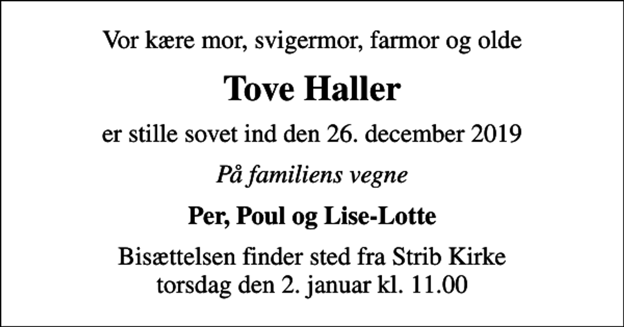 <p>Vor kære mor, svigermor, farmor og olde<br />Tove Haller<br />er stille sovet ind den 26. december 2019<br />På familiens vegne<br />Per, Poul og Lise-Lotte<br />Bisættelsen finder sted fra Strib Kirke torsdag den 2. januar kl. 11.00</p>