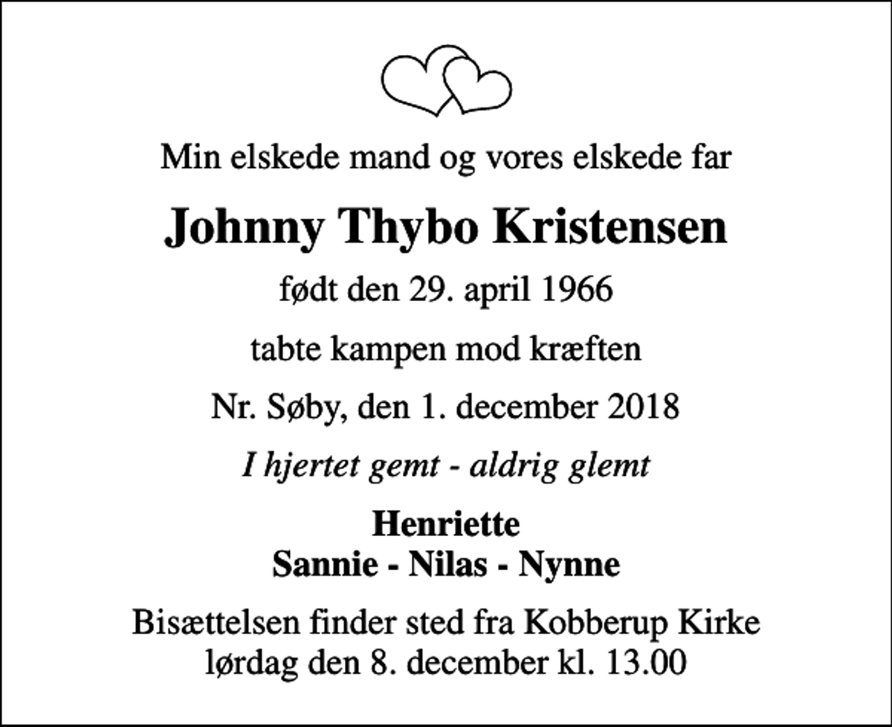 <p>Min elskede mand og vores elskede far<br />Johnny Thybo Kristensen<br />født den 29. april 1966<br />tabte kampen mod kræften<br />Nr. Søby, den 1. december 2018<br />I hjertet gemt - aldrig glemt<br />Henriette Sannie - Nilas - Nynne<br />Bisættelsen finder sted fra Kobberup Kirke lørdag den 8. december kl. 13.00</p>