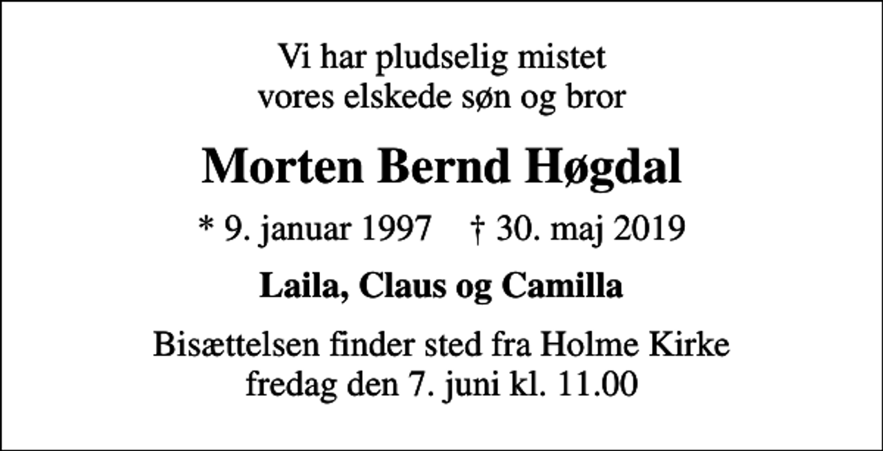 <p>Vi har pludselig mistet vores elskede søn og bror<br />Morten Bernd Høgdal<br />* 9. januar 1997 ✝ 30. maj 2019<br />Laila, Claus og Camilla<br />Bisættelsen finder sted fra Holme Kirke fredag den 7. juni kl. 11.00</p>