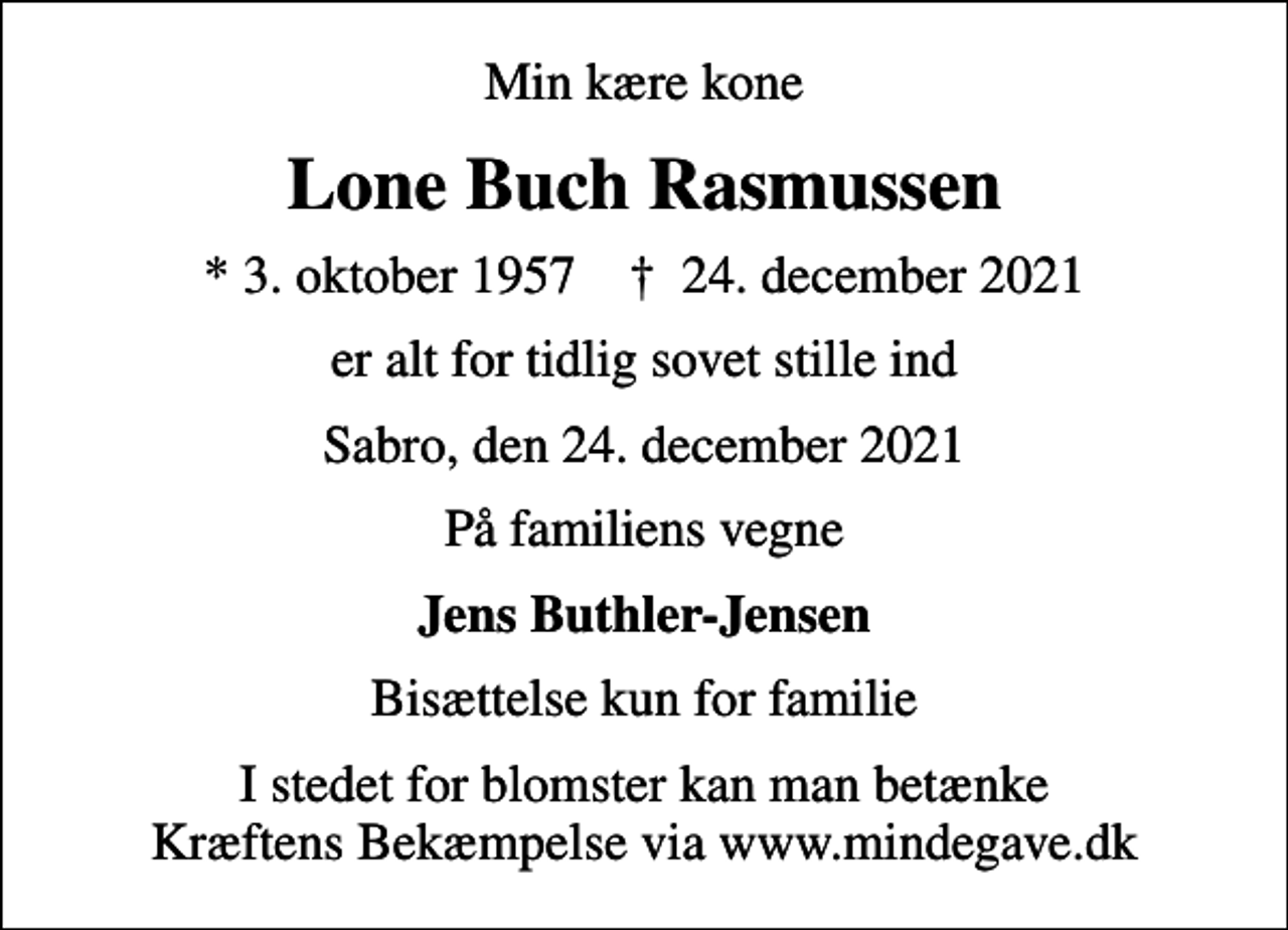 <p>Min kære kone<br />Lone Buch Rasmussen<br />* 3. oktober 1957 ✝ 24. december 2021<br />er alt for tidlig sovet stille ind<br />Sabro, den 24. december 2021<br />På familiens vegne<br />Jens Buthler-Jensen<br />Bisættelse kun for familie<br />I stedet for blomster kan man betænke Kræftens Bekæmpelse via www.mindegave.dk</p>