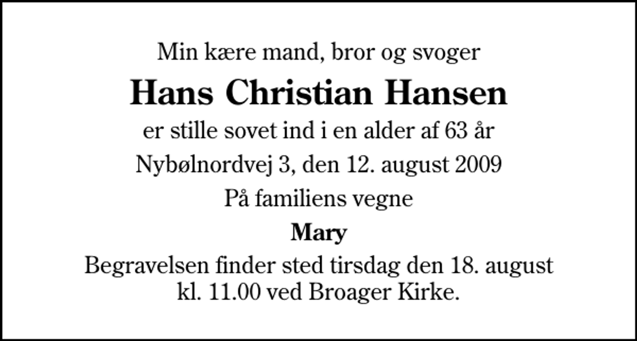 <p>Min kære mand, bror og svoger<br />Hans Christian Hansen<br />er stille sovet ind i en alder af 63 år<br />Nybølnordvej 3, den 12. august 2009<br />På familiens vegne<br />Mary<br />Begravelsen finder sted tirsdag den 18. august kl. 11.00 ved Broager Kirke</p>