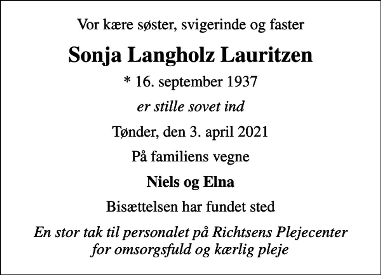 <p>Vor kære søster, svigerinde og faster<br />Sonja Langholz Lauritzen<br />* 16. september 1937<br />er stille sovet ind<br />Tønder, den 3. april 2021<br />På familiens vegne<br />Niels og Elna<br />Bisættelsen har fundet sted<br />En stor tak til personalet på Richtsens Plejecenter for omsorgsfuld og kærlig pleje</p>