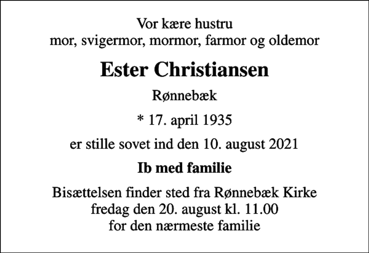 <p>Vor kære hustru mor, svigermor, mormor, farmor og oldemor<br />Ester Christiansen<br />Rønnebæk<br />* 17. april 1935<br />er stille sovet ind den 10. august 2021<br />Ib med familie<br />Bisættelsen finder sted fra Rønnebæk Kirke fredag den 20. august kl. 11.00 for den nærmeste familie</p>