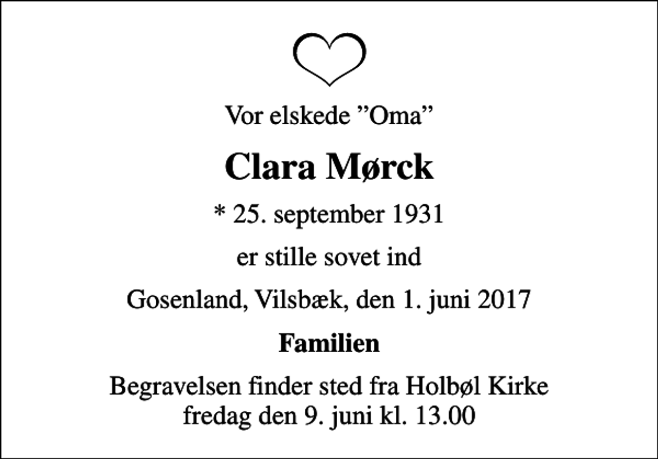 <p>Vor elskede Oma<br />Clara Mørck<br />* 25. september 1931<br />er stille sovet ind<br />Gosenland, Vilsbæk, den 1. juni 2017<br />Familien<br />Begravelsen finder sted fra Holbøl Kirke fredag den 9. juni kl. 13.00</p>