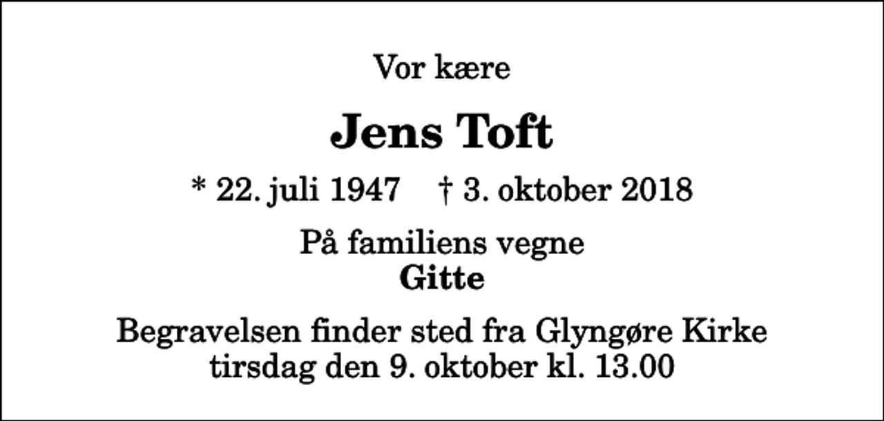 <p>Vor kære<br />Jens Toft<br />* 22. juli 1947 ✝ 3. oktober 2018<br />På familiens vegne<br />Gitte<br />Begravelsen finder sted fra Glyngøre Kirke tirsdag den 9. oktober kl. 13.00</p>