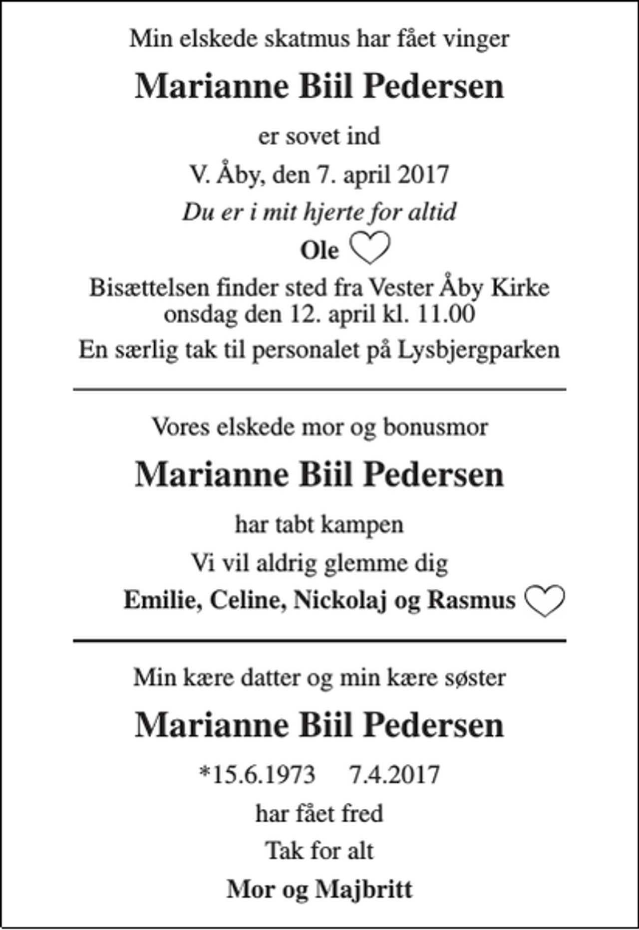<p>Min elskede skatmus har fået vinger<br />Marianne Biil Pedersen<br />er sovet ind<br />V. Åby, den 7. april 2017<br />Du er i mit hjerte for altid<br />Ole<br />Bisættelsen finder sted fra Vester Åby Kirke onsdag den 12. april kl. 11.00<br />En særlig tak til personalet på Lysbjergparken<br />Vores elskede mor og bonusmor<br />Marianne Biil Pedersen<br />har tabt kampen<br />Vi vil aldrig glemme dig<br />Emilie, Celine, Nickolaj og Rasmus<br />Min kære datter og min kære søster<br />Marianne Biil Pedersen<br />*15.6.1973 7.4.2017<br />har fået fred<br />Tak for alt<br />Mor og Majbritt</p>