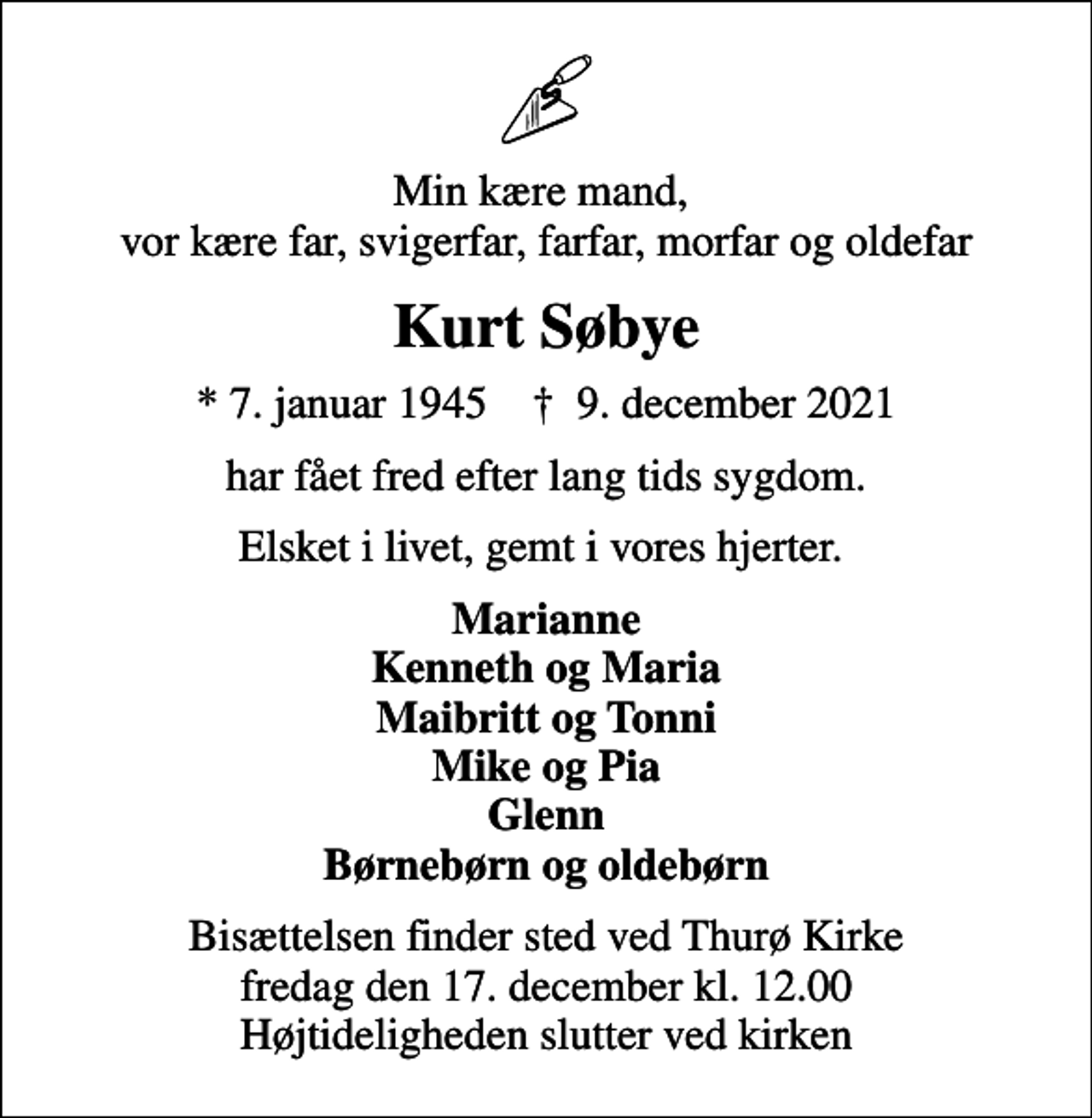 <p>Min kære mand, vor kære far, svigerfar, farfar, morfar og oldefar<br />Kurt Søbye<br />* 7. januar 1945 ✝ 9. december 2021<br />har fået fred efter lang tids sygdom.<br />Elsket i livet, gemt i vores hjerter.<br />Marianne Kenneth og Maria Maibritt og Tonni Mike og Pia Glenn Børnebørn og oldebørn<br />Bisættelsen finder sted ved Thurø Kirke fredag den 17. december kl. 12.00 Højtideligheden slutter ved kirken</p>