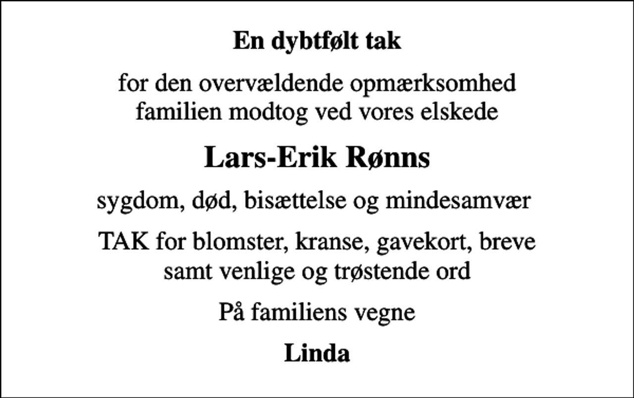 <p>En dybtfølt tak<br />for den overvældende opmærksomhed familien modtog ved vores elskede<br />Lars-Erik Rønns<br />sygdom, død, bisættelse og mindesamvær<br />TAK for blomster, kranse, gavekort, breve samt venlige og trøstende ord<br />På familiens vegne<br />Linda</p>