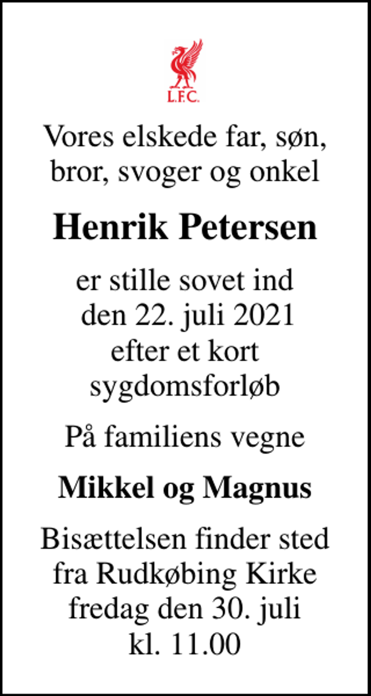 <p>Vores elskede far, søn, bror, svoger og onkel<br />Henrik Petersen<br />er stille sovet ind den 22. juli 2021 efter et kort sygdomsforløb<br />På familiens vegne<br />Mikkel og Magnus<br />Bisættelsen finder sted fra Rudkøbing Kirke fredag den 30. juli kl. 11.00</p>