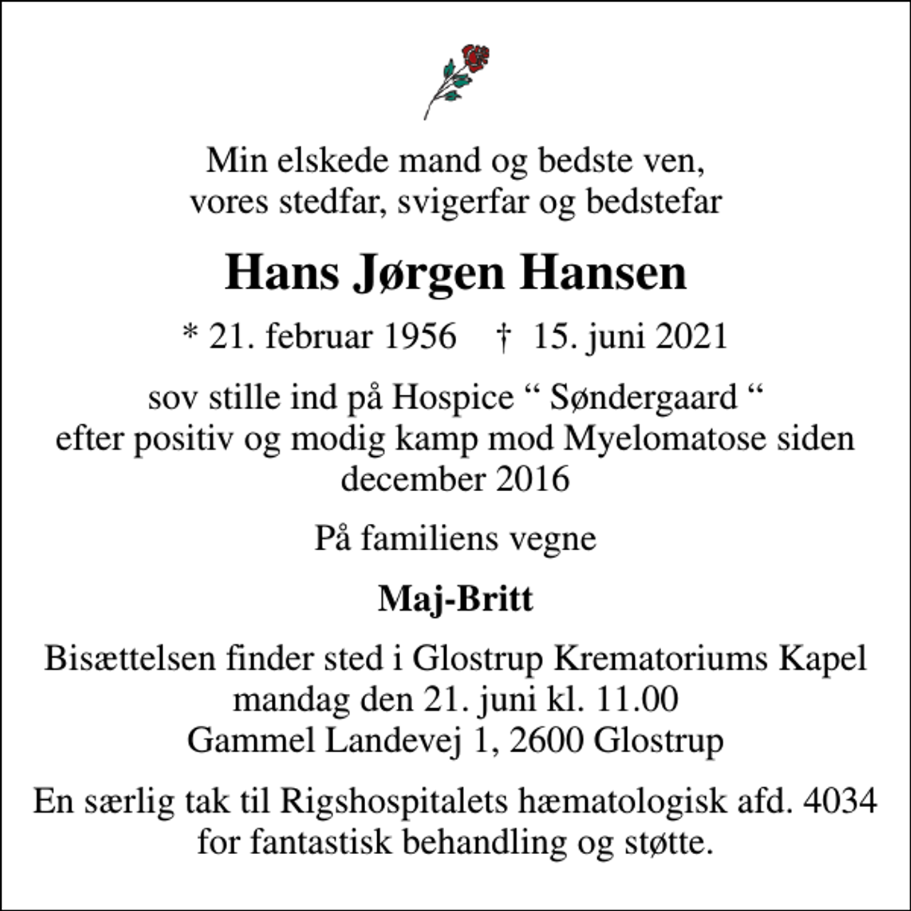 <p>Min elskede mand og bedste ven, vores stedfar, svigerfar og bedstefar<br />Hans Jørgen Hansen<br />* 21. februar 1956 ✝ 15. juni 2021<br />sov stille ind på Hospice Søndergaard efter positiv og modig kamp mod Myelomatose siden december 2016<br />På familiens vegne<br />Maj-Britt<br />Bisættelsen finder sted i Glostrup Krematoriums Kapel mandag den 21. juni kl. 11.00 Gammel Landevej 1, 2600 Glostrup<br />En særlig tak til Rigshospitalet, Hæmatologisk afd. 4034 for fantastisk behandling og støtte.</p>