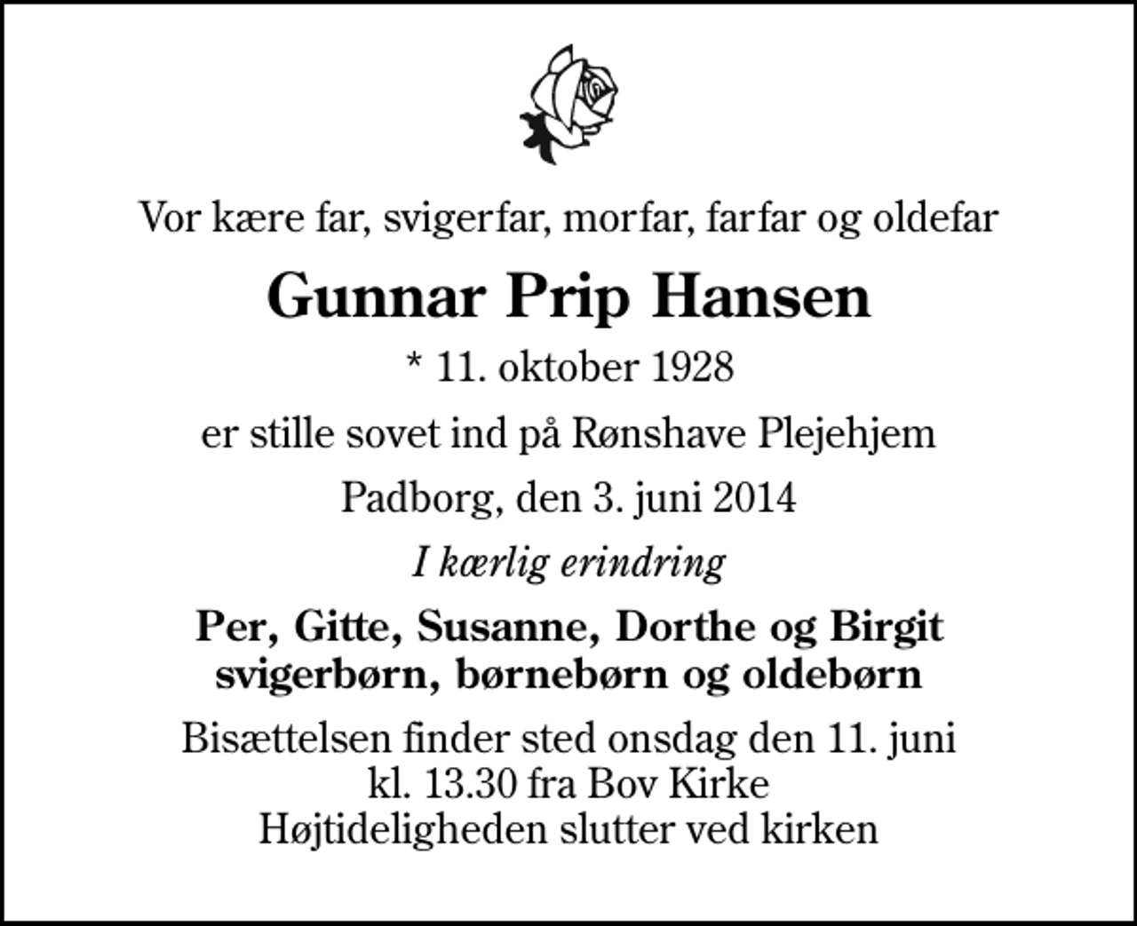 <p>Vor kære far, svigerfar, morfar, farfar og oldefar<br />Gunnar Prip Hansen<br />* 11. oktober 1928<br />er stille sovet ind på Rønshave Plejehjem<br />Padborg, den 3. juni 2014<br />I kærlig erindring<br />Per, Gitte, Susanne, Dorthe og Birgit svigerbørn, børnebørn og oldebørn<br />Bisættelsen finder sted onsdag den 11. juni kl. 13.30 fra Bov Kirke Højtideligheden slutter ved kirken</p>