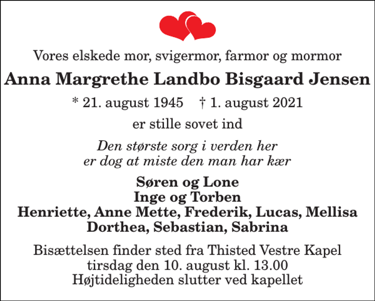 <p>Vores elskede mor, svigermor, farmor og mormor<br />Anna Margrethe Landbo Bisgaard Jensen<br />* 21. august 1945 † 1. august 2021<br />er stille sovet ind<br />Den største sorg i verden her er dog at miste den man har kær<br />Søren og Lone Inge og Torben Henriette, Anne Mette, Frederik, Lucas, Mellisa Dorthea, Sebastian, Sabrina<br />Bisættelsen finder sted fra Thisted Vestre Kapel tirsdag den 10. august kl. 13.00 Højtideligheden slutter ved kapellet</p>