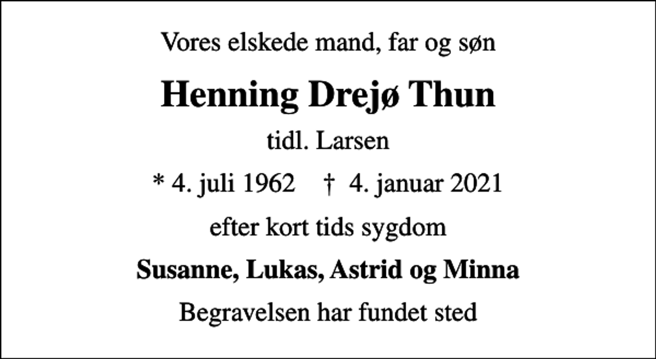 <p>Vores elskede mand, far og søn<br />Henning Drejø Thun<br />tidl. Larsen<br />* 4. juli 1962 ✝ 4. januar 2021<br />efter kort tids sygdom<br />Susanne, Lukas, Astrid og Minna<br />Begravelsen har fundet sted</p>