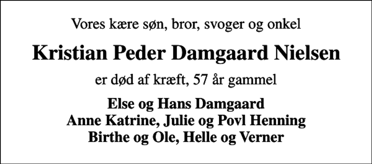 <p>Vores kære søn, bror, svoger og onkel<br />Kristian Peder Damgaard Nielsen<br />er død af kræft, 57 år gammel<br />Else og Hans Damgaard Anne Katrine, Julie og Povl Henning Birthe og Ole, Helle og Verner</p>