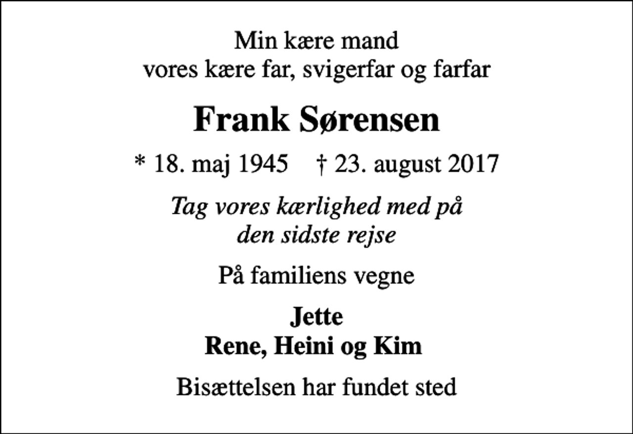 <p>Min kære mand vores kære far, svigerfar og farfar<br />Frank Sørensen<br />* 18. maj 1945 ✝ 23. august 2017<br />Tag vores kærlighed med på den sidste rejse<br />På familiens vegne<br />Jette Rene, Heini og Kim<br />Bisættelsen har fundet sted</p>