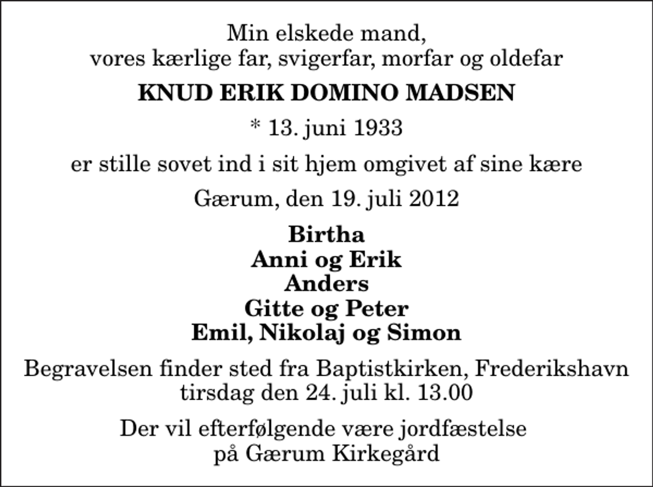 <p>Min elskede mand, vores kærlige far, svigerfar, morfar og oldefar<br />Knud Erik Domino Madsen<br />* 13. juni 1933<br />er stille sovet ind i sit hjem omgivet af sine kære<br />Gærum, den 19. juli 2012<br />Birtha Anni og Erik Anders Gitte og Peter Emil, Nikolaj og Simon<br />Begravelsen finder sted fra Baptistkirken, Frederikshavn tirsdag den 24. juli kl. 13.00<br />Der vil efterfølgende være jordfæstelse på Gærum Kirkegård</p>