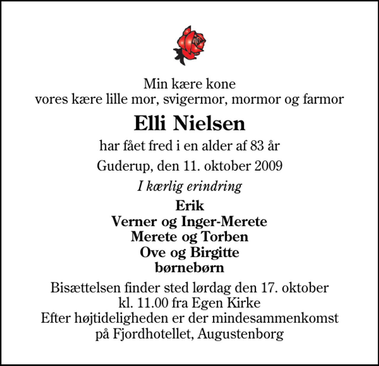 <p>Min kære kone vores kære lille mor, svigermor, mormor og farmor<br />Elli Nielsen<br />har fået fred i en alder af 83 år<br />Guderup, den 11. oktober 2009<br />I kærlig erindring<br />Erik Verner og Inger-Merete Merete og Torben Ove og Birgitte børnebørn<br />Bisættelsen finder sted lørdag den 17. oktober kl. 11.00 fra Egen Kirke Efter højtideligheden er der mindesammenkomst på Fjordhotellet, Augustenborg</p>