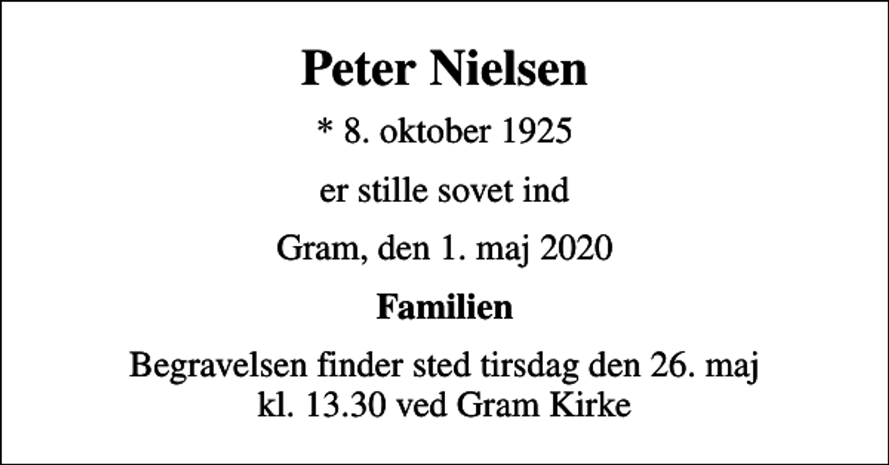 <p>Peter Nielsen<br />* 8. oktober 1925<br />er stille sovet ind<br />Gram, den 1. maj 2020<br />Familien<br />Begravelsen finder sted tirsdag den 26. maj kl. 13.30 ved Gram Kirke</p>