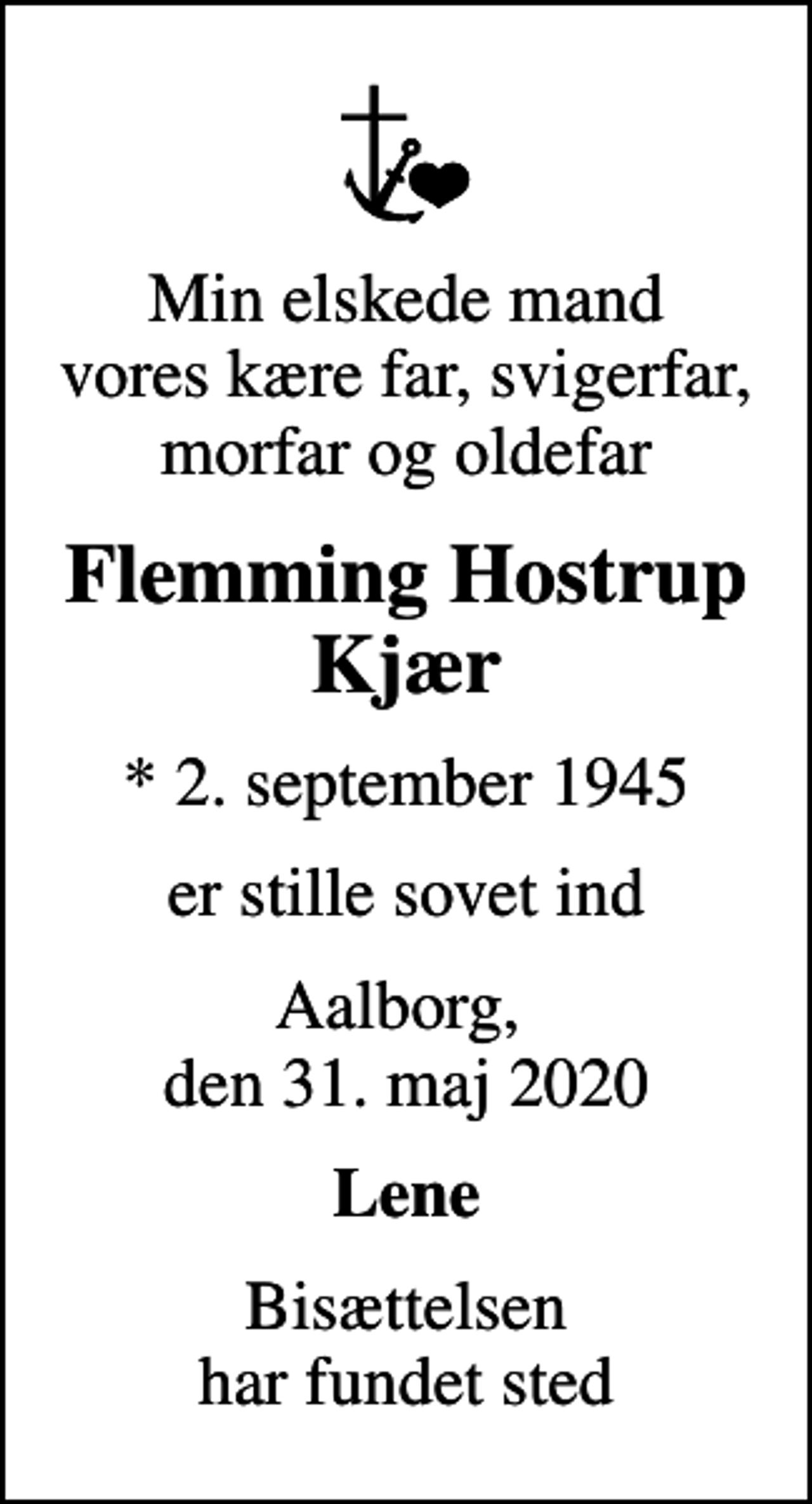 <p>Min elskede mand vores kære far, svigerfar, morfar og oldefar<br />Flemming Hostrup Kjær<br />* 2. september 1945<br />er stille sovet ind<br />Aalborg, den 31. maj 2020<br />Lene<br />Bisættelsen har fundet sted</p>