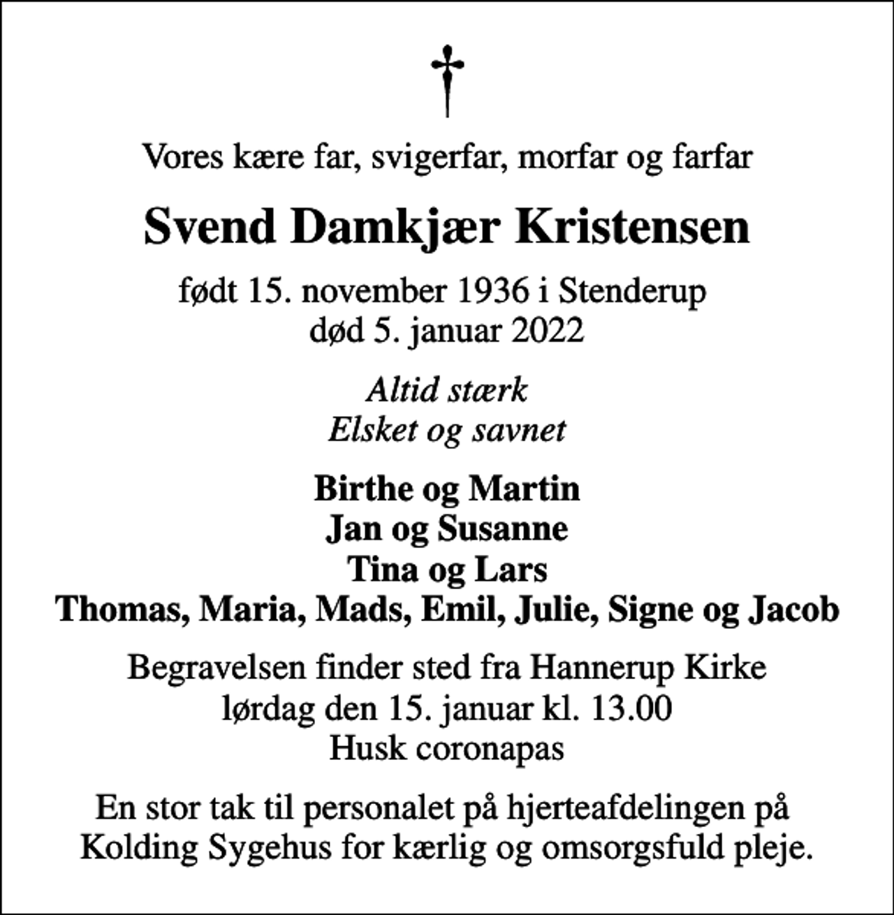 <p>Vores kære far, svigerfar, morfar og farfar<br />Svend Damkjær Kristensen<br />født 15. november 1936 i Stenderup<br />død 5. januar 2022<br />Altid stærk Elsket og savnet<br />Birthe og Martin Jan og Susanne Tina og Lars Thomas, Maria, Mads, Emil, Julie, Signe og Jacob<br />Begravelsen finder sted fra Hannerup Kirke lørdag den 15. januar kl. 13.00 Husk coronapas<br />En stor tak til personalet på hjerteafdelingen på Kolding Sygehus for kærlig og omsorgsfuld pleje.</p>
