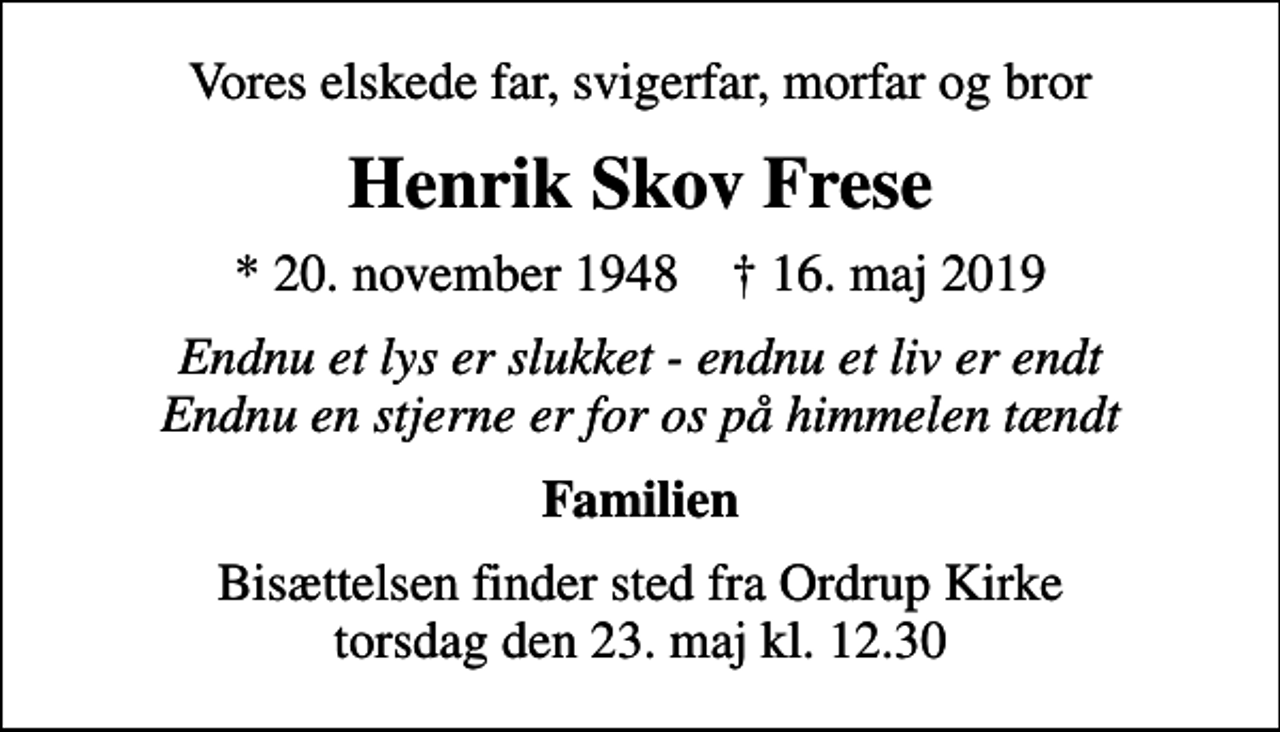 <p>Vores elskede far, svigerfar, morfar og bror<br />Henrik Skov Frese<br />* 20. november 1948 ✝ 16. maj 2019<br />Endnu et lys er slukket - endnu et liv er endt Endnu en stjerne er for os på himmelen tændt<br />Familien<br />Bisættelsen finder sted fra Ordrup Kirke torsdag den 23. maj kl. 12.30</p>