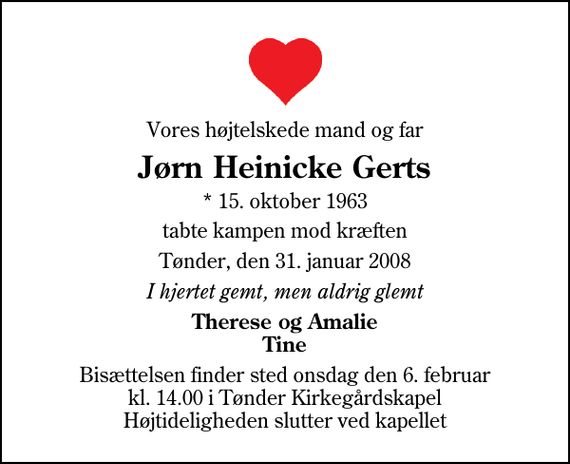 <p>Vores højtelskede mand og far<br />Jørn Heinicke Gerts<br />* 15. oktober 1963<br />tabte kampen mod kræften<br />Tønder, den 31. januar 2008<br />I hjertet gemt, men aldrig glemt<br />Therese og Amalie Tine<br />Bisættelsen finder sted onsdag den 6. februar kl. 14.00 i Tønder Kirkegårdskapel Højtideligheden slutter ved kapellet</p>